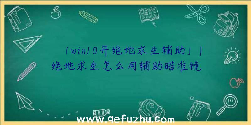 「win10开绝地求生辅助」|绝地求生怎么用辅助瞄准镜